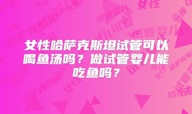 女性哈萨克斯坦试管可以喝鱼汤吗？做试管婴儿能吃鱼吗？