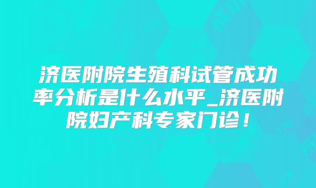 济医附院生殖科试管成功率分析是什么水平_济医附院妇产科专家门诊!