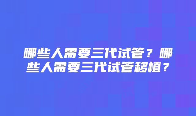 哪些人需要三代试管?哪些人需要三代试管移植?