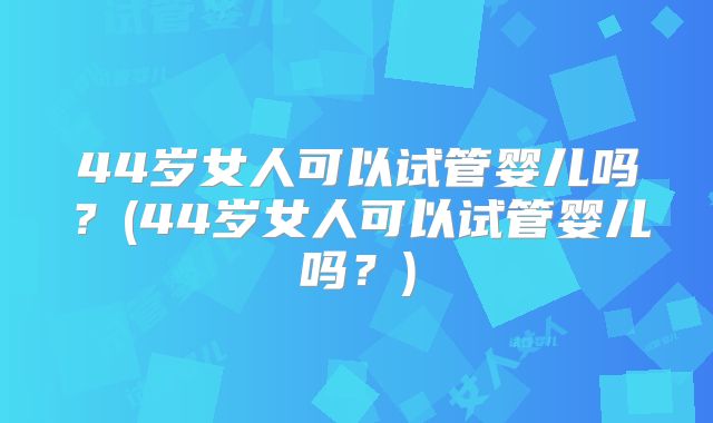 44岁女人可以试管婴儿吗？(44岁女人可以试管婴儿吗？)