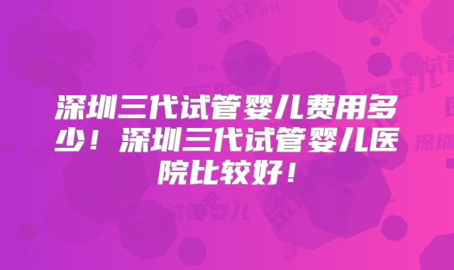 深圳三代试管婴儿费用多少!深圳三代试管婴儿医院比较好!