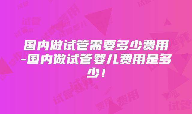 国内做试管需要多少费用-国内做试管婴儿费用是多少！