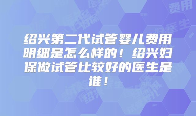绍兴第二代试管婴儿费用明细是怎么样的！绍兴妇保做试管比较好的医生是谁！