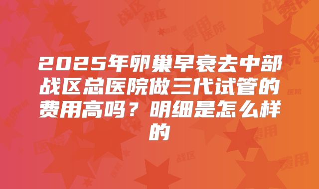2025年卵巢早衰去中部战区总医院做三代试管的费用高吗？明细是怎么样的