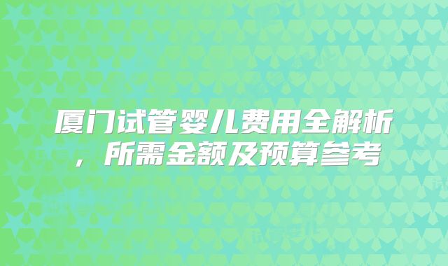 厦门试管婴儿费用全解析，所需金额及预算参考