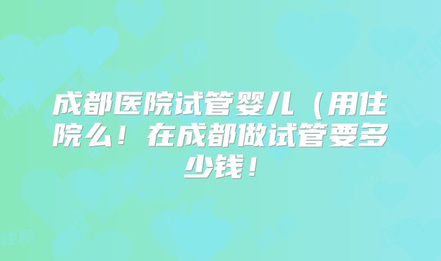 成都医院试管婴儿（用住院么！在成都做试管要多少钱！