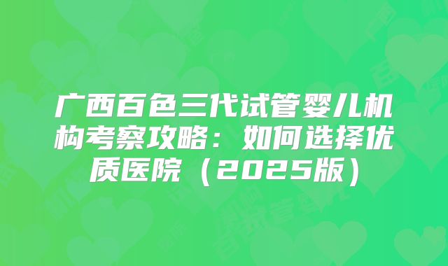 广西百色三代试管婴儿机构考察攻略:如何选择优质医院(2025版)