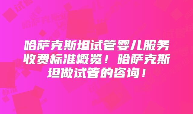 哈萨克斯坦试管婴儿服务收费标准概览！哈萨克斯坦做试管的咨询！