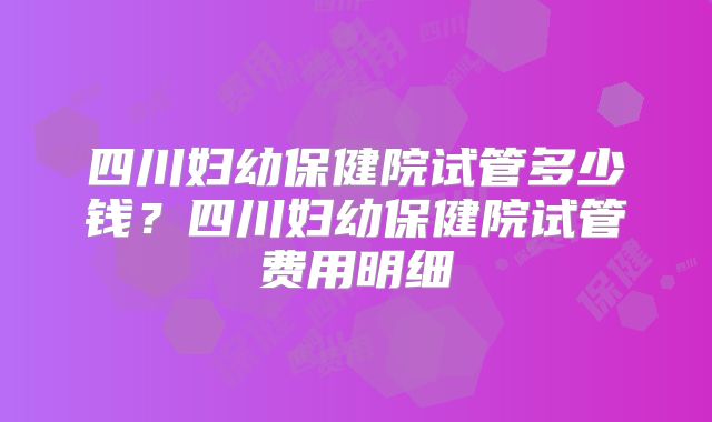 四川妇幼保健院试管多少钱？四川妇幼保健院试管费用明细