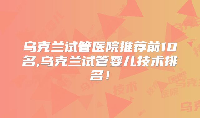 乌克兰试管医院推荐前10名,乌克兰试管婴儿技术排名!
