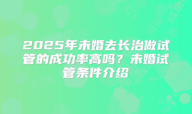 2025年未婚去长治做试管的成功率高吗?未婚试管条件介绍