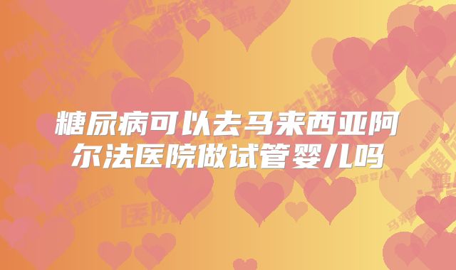 糖尿病可以去马来西亚阿尔法医院做试管婴儿吗