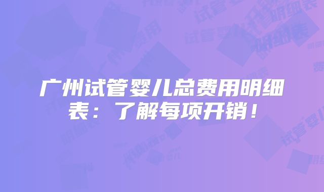 广州试管婴儿总费用明细表：了解每项开销！