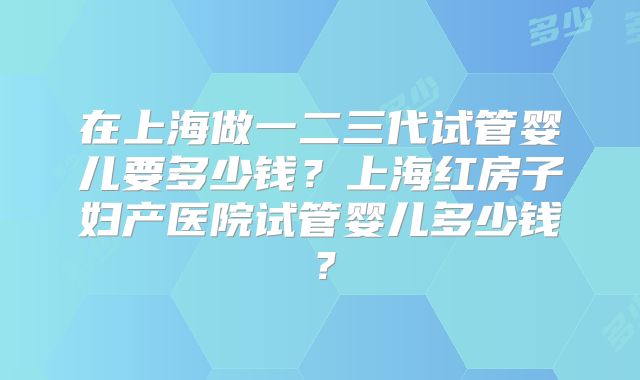 在上海做一二三代试管婴儿要多少钱？上海红房子妇产医院试管婴儿多少钱？