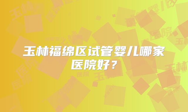 玉林福绵区试管婴儿哪家医院好？