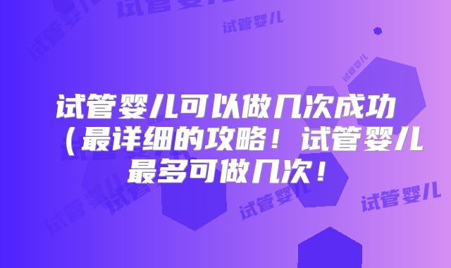 试管婴儿可以做几次成功（最详细的攻略！试管婴儿最多可做几次！