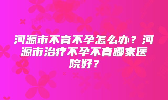 河源市不育不孕怎么办？河源市治疗不孕不育哪家医院好？