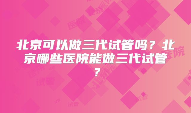 北京可以做三代试管吗？北京哪些医院能做三代试管？