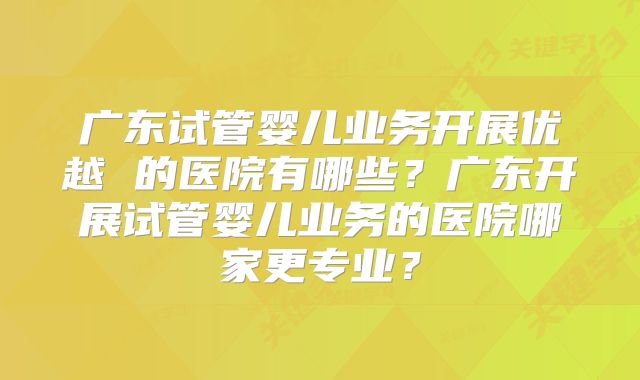 广东试管婴儿业务开展优越 的医院有哪些?广东开展试管婴儿业务的医院哪家更专业?