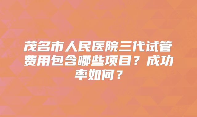 茂名市人民医院三代试管费用包含哪些项目?成功率如何?