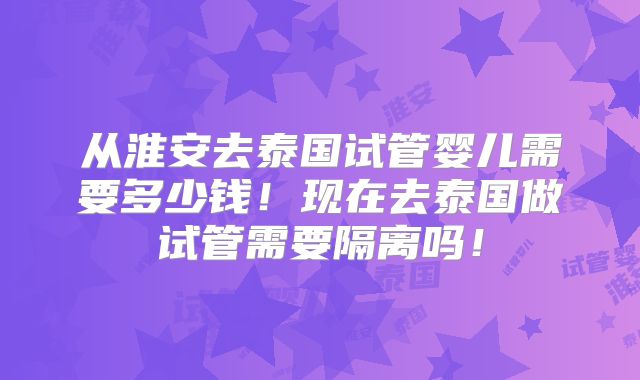 从淮安去泰国试管婴儿需要多少钱！现在去泰国做试管需要隔离吗！