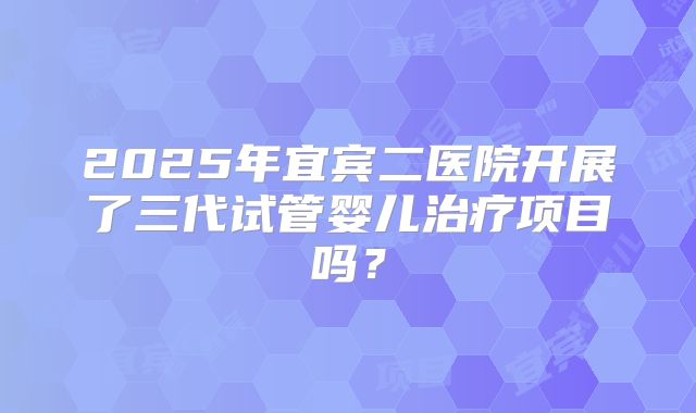 2025年宜宾二医院开展了三代试管婴儿治疗项目吗?