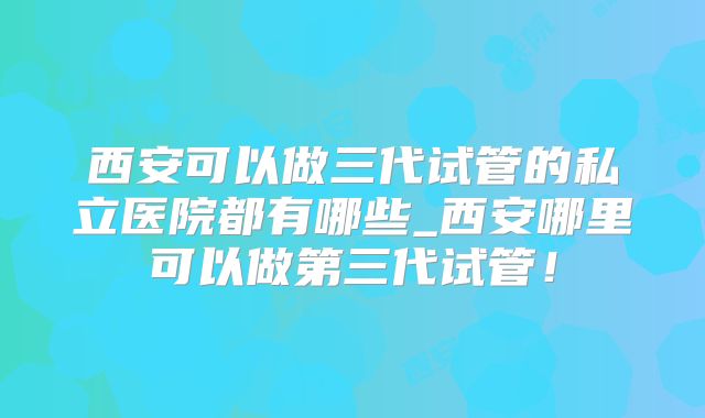 西安可以做三代试管的私立医院都有哪些_西安哪里可以做第三代试管！