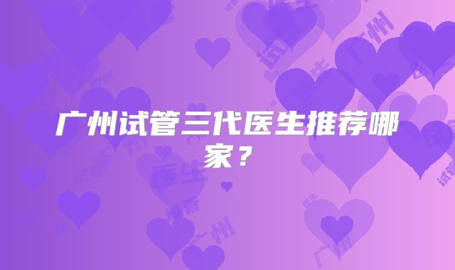广州试管三代医生推荐哪家?
