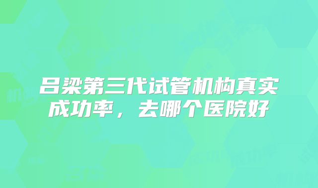 吕梁第三代试管机构真实成功率,去哪个医院好