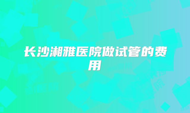 长沙湘雅医院做试管的费用