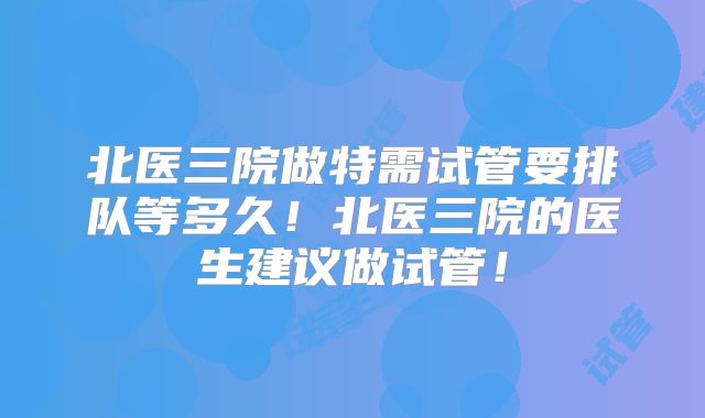 北医三院做特需试管要排队等多久！北医三院的医生建议做试管！