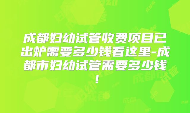 成都妇幼试管收费项目已出炉需要多少钱看这里-成都市妇幼试管需要多少钱!
