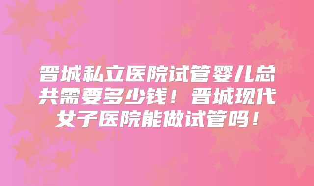 晋城私立医院试管婴儿总共需要多少钱!晋城现代女子医院能做试管吗!