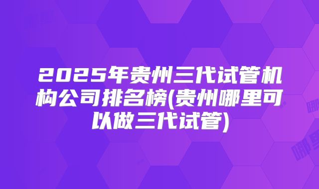 2025年贵州三代试管机构公司排名榜(贵州哪里可以做三代试管)