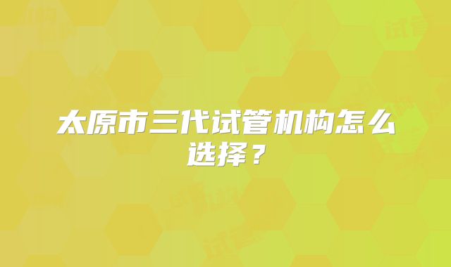 太原市三代试管机构怎么选择？
