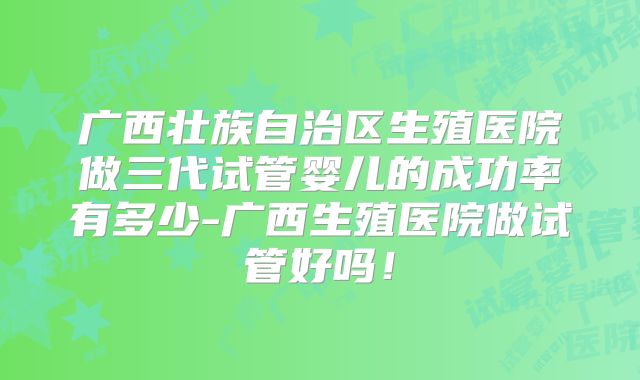 广西壮族自治区生殖医院做三代试管婴儿的成功率有多少-广西生殖医院做试管好吗！