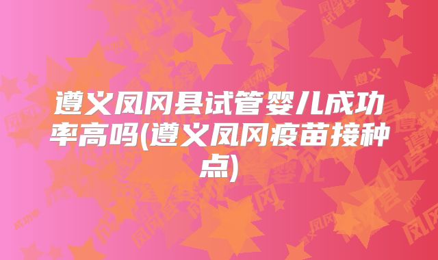 遵义凤冈县试管婴儿成功率高吗(遵义凤冈疫苗接种点)