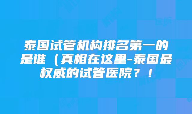 泰国试管机构排名第一的是谁(真相在这里-泰国最权威的试管医院?!