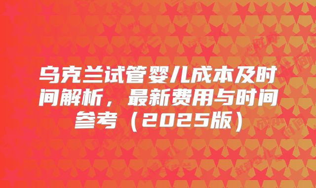 乌克兰试管婴儿成本及时间解析，最新费用与时间参考（2025版）