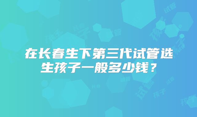 在长春生下第三代试管选生孩子一般多少钱？