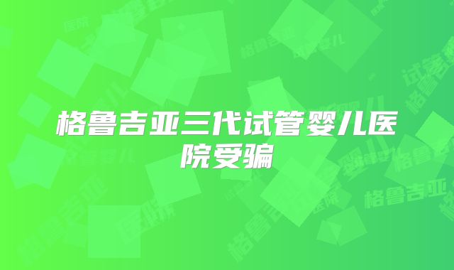 格鲁吉亚三代试管婴儿医院受骗