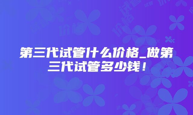 第三代试管什么价格_做第三代试管多少钱!