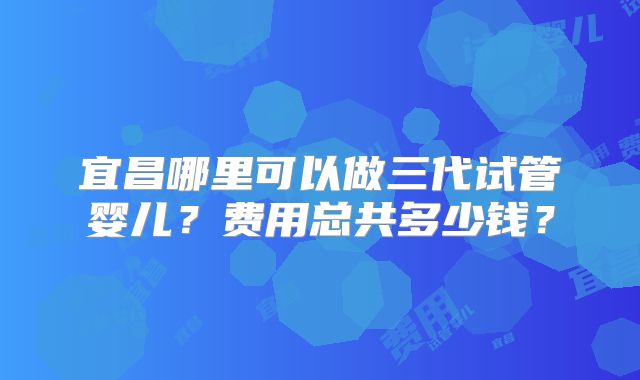 宜昌哪里可以做三代试管婴儿?费用总共多少钱?