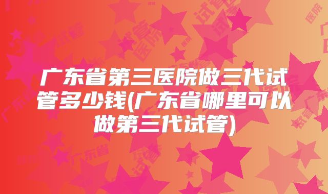 广东省第三医院做三代试管多少钱(广东省哪里可以做第三代试管)