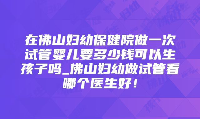 在佛山妇幼保健院做一次试管婴儿要多少钱可以生孩子吗_佛山妇幼做试管看哪个医生好!
