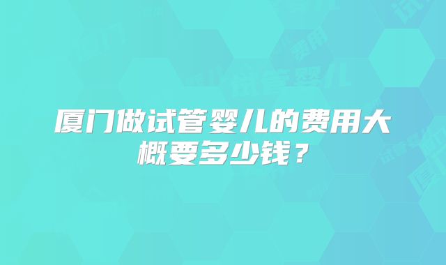 厦门做试管婴儿的费用大概要多少钱?