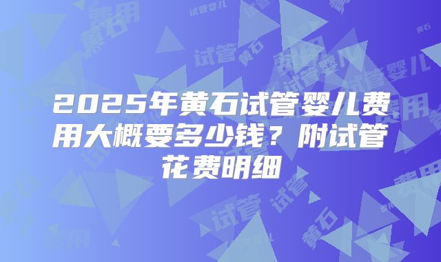 2025年黄石试管婴儿费用大概要多少钱?附试管花费明细