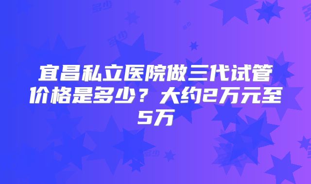 宜昌私立医院做三代试管价格是多少？大约2万元至5万