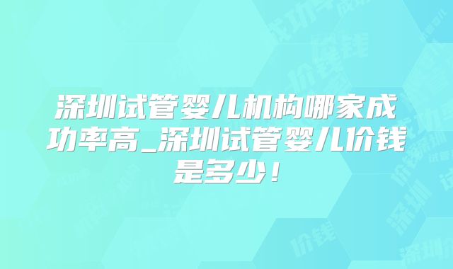 深圳试管婴儿机构哪家成功率高_深圳试管婴儿价钱是多少！