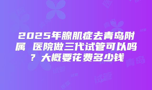 2025年腺肌症去青岛附属 医院做三代试管可以吗？大概要花费多少钱
